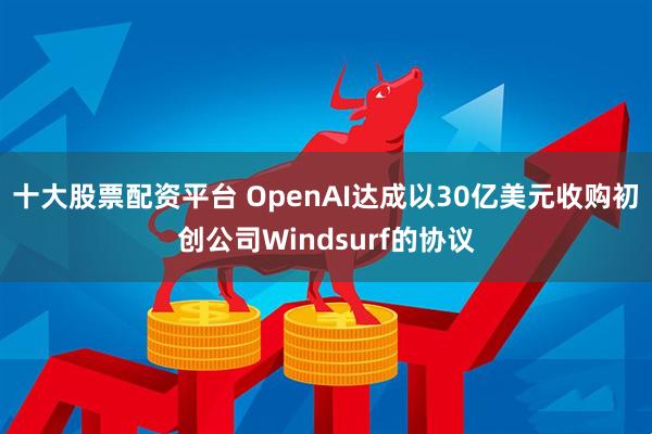 十大股票配资平台 OpenAI达成以30亿美元收购初创公司Windsurf的协议