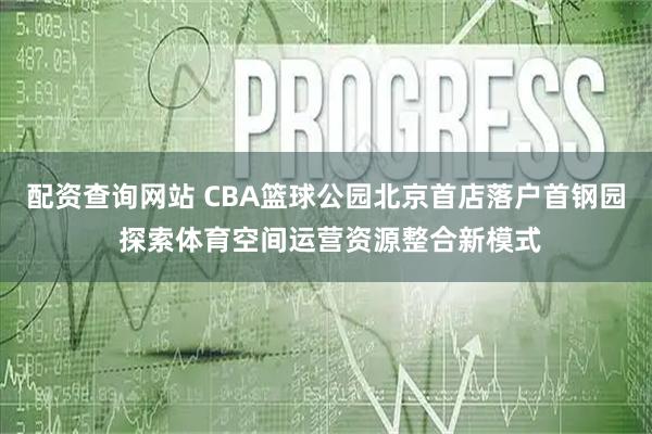 配资查询网站 CBA篮球公园北京首店落户首钢园 探索体育空间运营资源整合新模式
