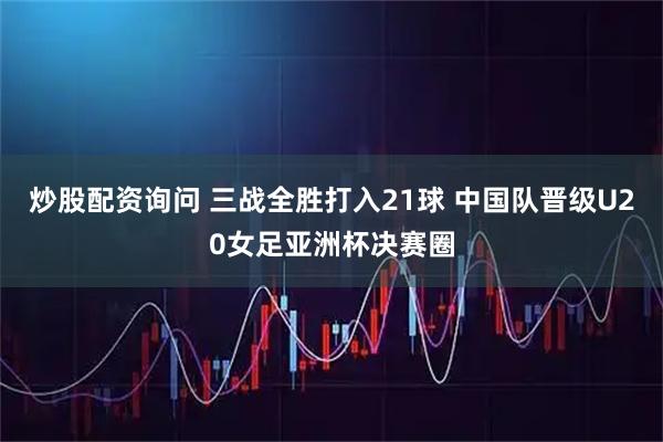 炒股配资询问 三战全胜打入21球 中国队晋级U20女足亚洲杯决赛圈