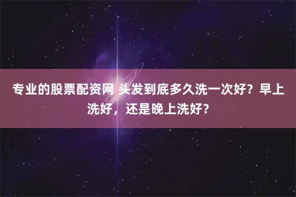 专业的股票配资网 头发到底多久洗一次好？早上洗好，还是晚上洗好？