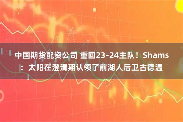 中国期货配资公司 重回23-24主队！Shams：太阳在澄清期认领了前湖人后卫古德温