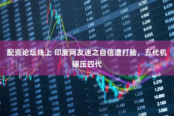 配资论坛线上 印度网友迷之自信遭打脸，五代机碾压四代