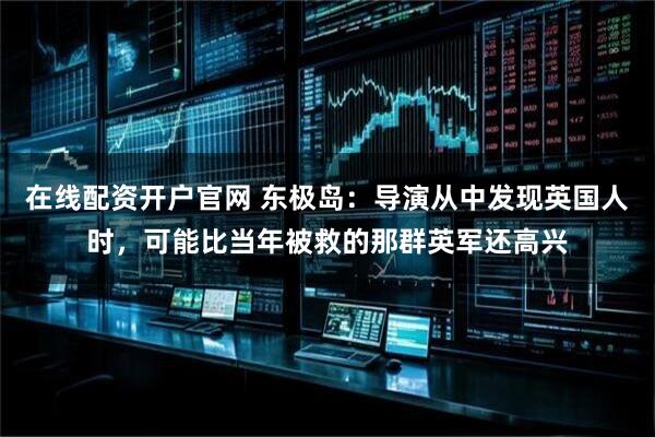 在线配资开户官网 东极岛：导演从中发现英国人时，可能比当年被救的那群英军还高兴