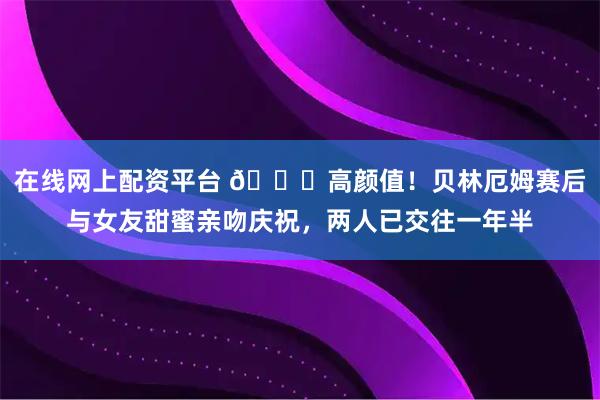 在线网上配资平台 😍高颜值！贝林厄姆赛后与女友甜蜜亲吻庆祝，两人已交往一年半