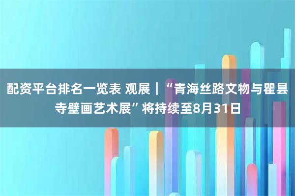 配资平台排名一览表 观展｜“青海丝路文物与瞿昙寺壁画艺术展”将持续至8月31日