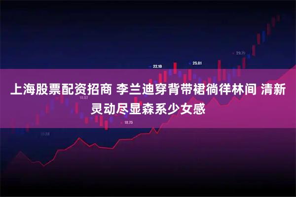 上海股票配资招商 李兰迪穿背带裙徜徉林间 清新灵动尽显森系少女感